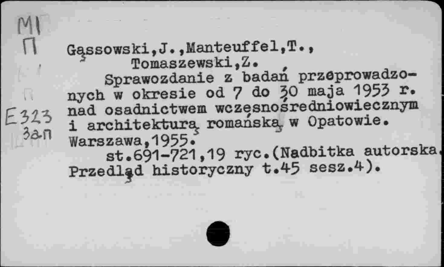 ﻿Ml п
I I
ЕЭ2Л ten
Gassowski,J.,Manteuffel,!., Tomaszewski,Z. t
Sprawozdanie z badan przöprowadzo-nych w okresie od 7 do ^0 ma ja 1955 г* nad osadnictwem wczesnosredniowiecznym і architektur^ romanska,. w Opatowie • Warszawa,1955*
st.691-721,19 rye.(Nadbitka autorska Przedl|d historyezny t.45 sesz.4).